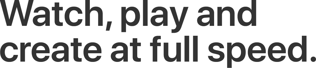 Watch, play and create at full speed.